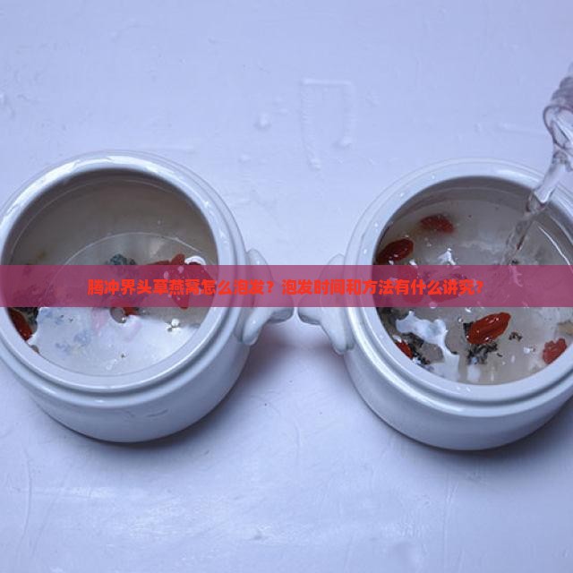 腾冲界头草燕窝怎么泡发？泡发时间和方法有什么讲究？