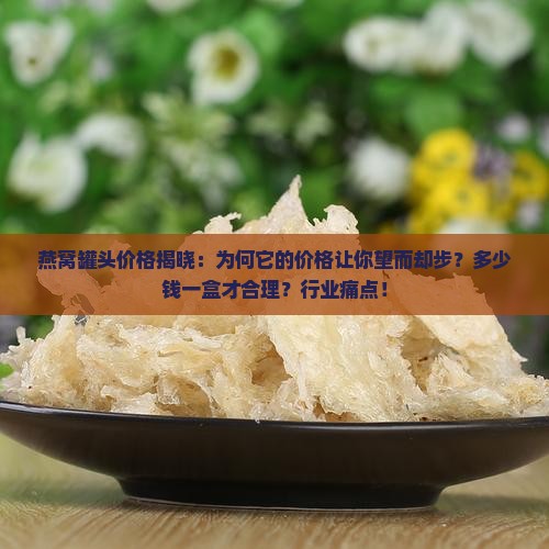 燕窝罐头价格揭晓：为何它的价格让你望而却步？多少钱一盒才合理？行业痛点！