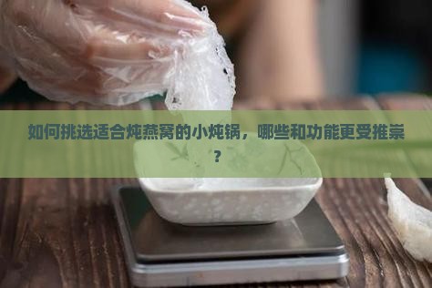 如何挑选适合炖燕窝的小炖锅，哪些和功能更受推崇？