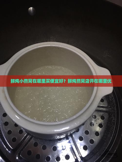 鲜炖小燕窝在哪里买便宜好？鲜炖燕窝店开在哪里优