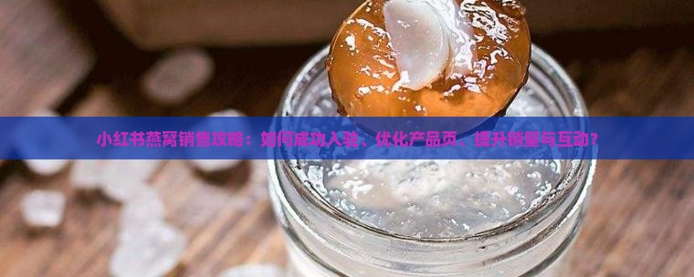小红书燕窝销售攻略：如何成功入驻、优化产品页、提升销量与互动？