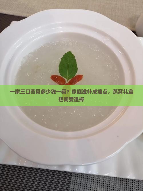 一家三口燕窝多少钱一箱？家庭滋补成痛点，燕窝礼盒热词受追捧