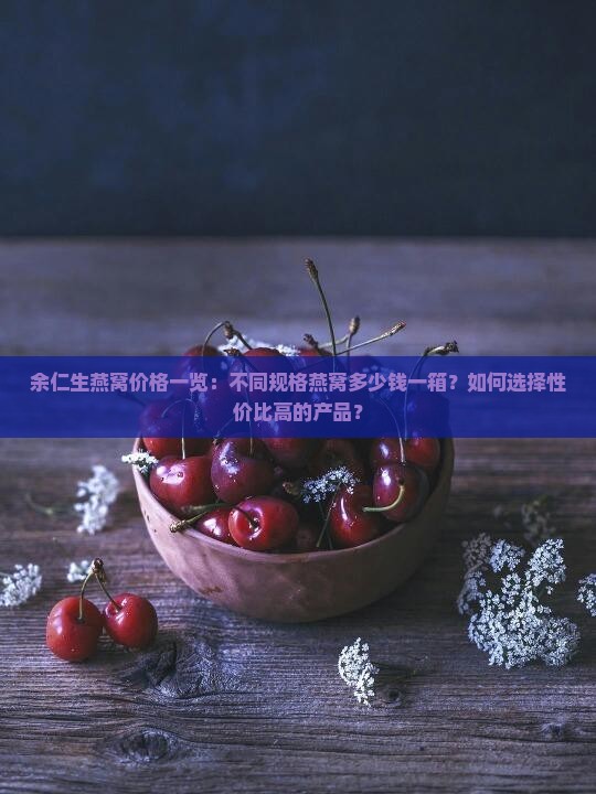 余仁生燕窝价格一览：不同规格燕窝多少钱一箱？如何选择性价比高的产品？