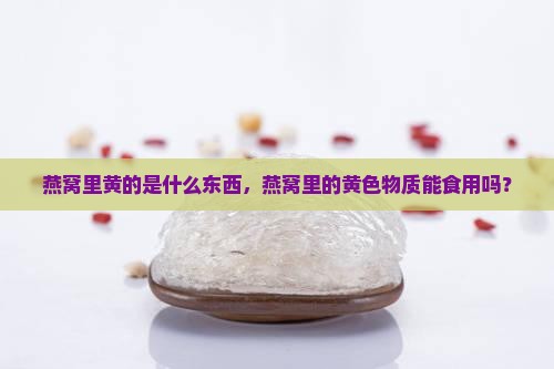 燕窝里黄的是什么东西，燕窝里的黄色物质能食用吗？