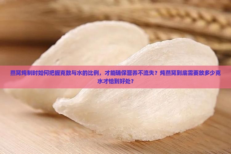 燕窝炖制时如何把握克数与水的比例，才能确保营养不流失？炖燕窝到底需要放多少克水才恰到好处？