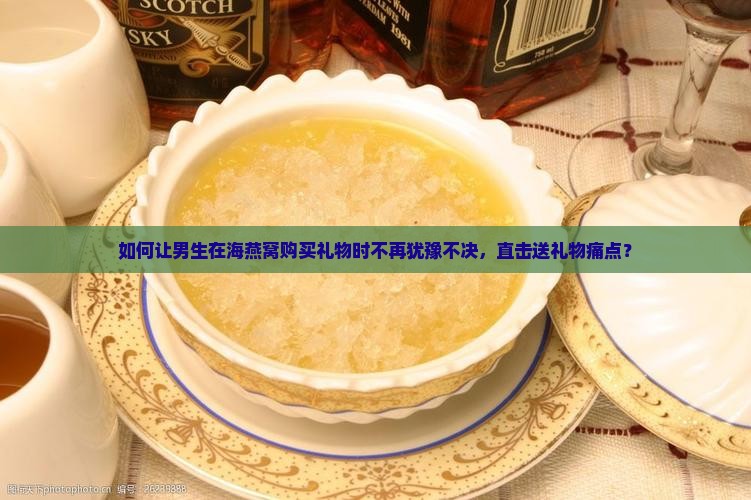 如何让男生在海燕窝购买礼物时不再犹豫不决，直击送礼物痛点？