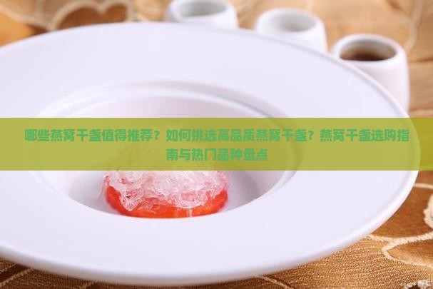 哪些燕窝干盏值得推荐？如何挑选高品质燕窝干盏？燕窝干盏选购指南与热门品种盘点