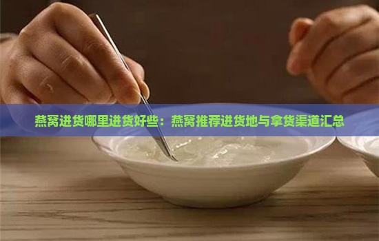 燕窝进货哪里进货好些：燕窝推荐进货地与拿货渠道汇总
