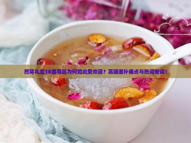 燕窝礼盒18盏尊品为何如此受欢迎？高端滋补痛点与热词新词！