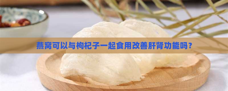 燕窝可以与枸杞子一起食用改善肝肾功能吗？