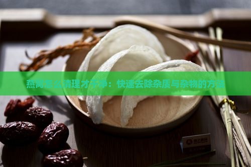 燕窝怎么清理才干净：快速去除杂质与杂物的方法