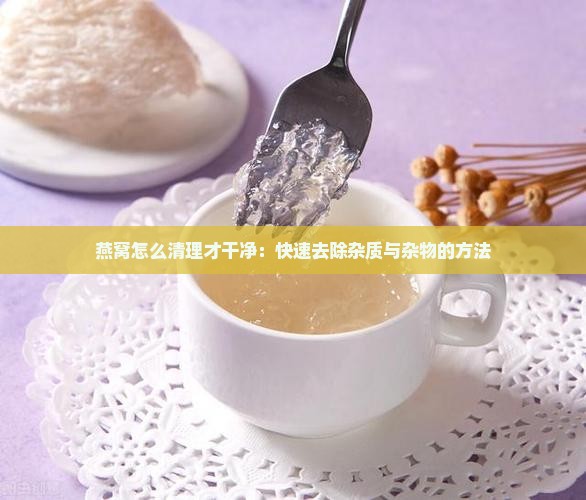 燕窝怎么清理才干净：快速去除杂质与杂物的方法