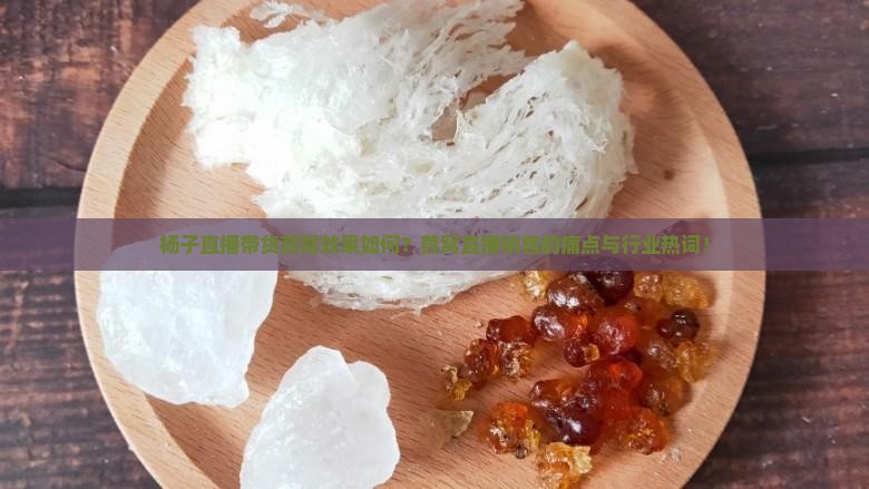 杨子直播带货燕窝效果如何？燕窝直播销售的痛点与行业热词！