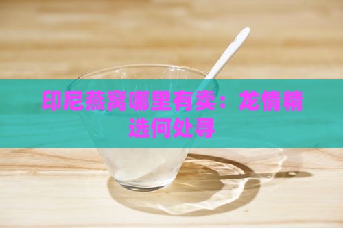 印尼燕窝哪里有卖：龙情精选何处寻