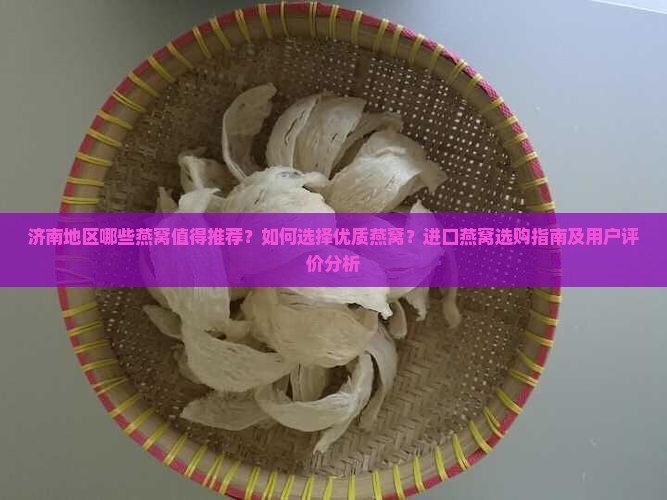 济南地区哪些燕窝值得推荐？如何选择优质燕窝？进口燕窝选购指南及用户评价分析