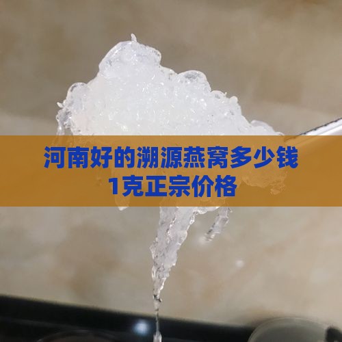 河南好的溯源燕窝多少钱1克正宗价格