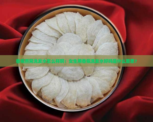 香氛燕窝洗发水怎么样啊：女生用香氛洗发水好吗是什么意思？
