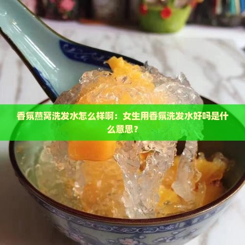 香氛燕窝洗发水怎么样啊：女生用香氛洗发水好吗是什么意思？