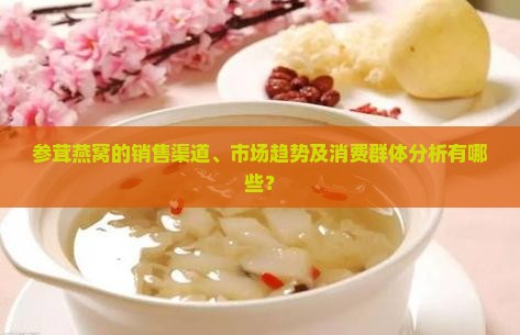 参茸燕窝的销售渠道、市场趋势及消费群体分析有哪些？