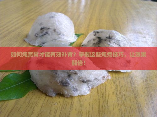 如何炖燕窝才能有效补肾？掌握这些炖煮技巧，让效果翻倍！