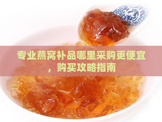 专业燕窝补品哪里采购更便宜，购买攻略指南