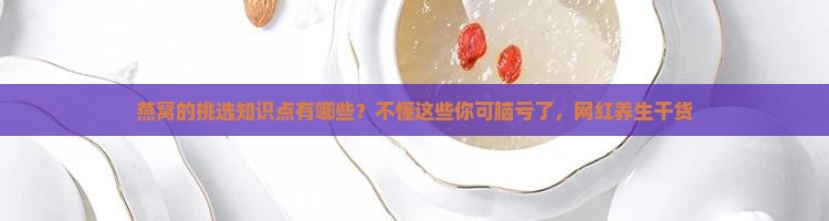 燕窝的挑选知识点有哪些？不懂这些你可脑亏了，网红养生干货