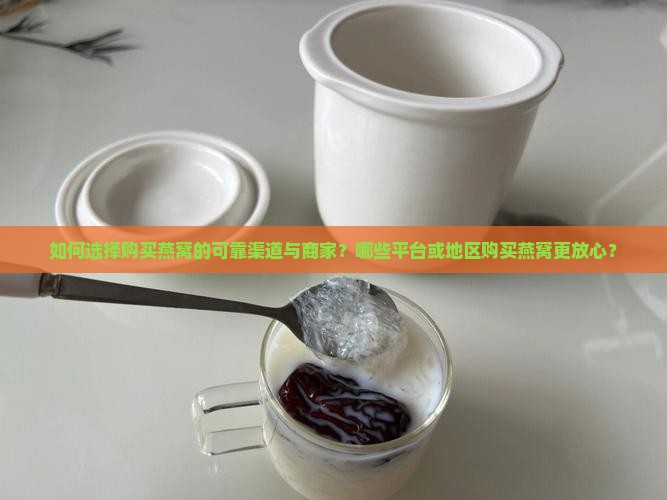如何选择购买燕窝的可靠渠道与商家？哪些平台或地区购买燕窝更放心？
