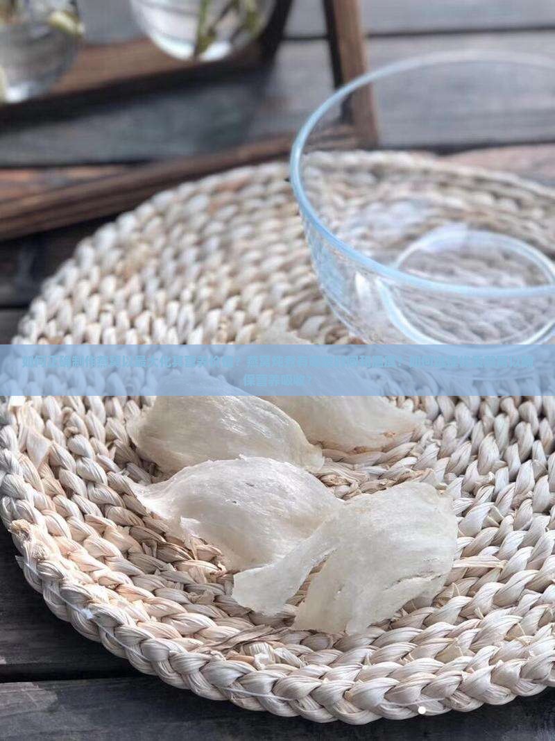 如何正确制作燕窝以最大化其营养价值？燕窝炖煮有哪些时间和温度？如何选择优质燕窝以确保营养吸收？