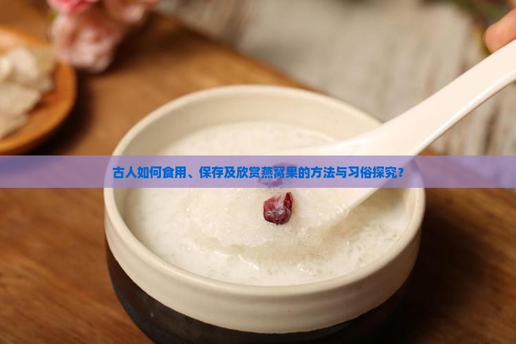 古人如何食用、保存及欣赏燕窝果的方法与习俗探究？