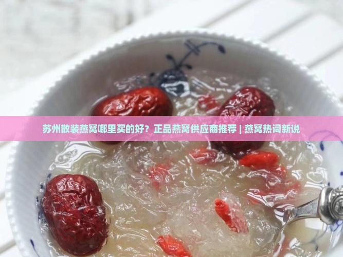 苏州散装燕窝哪里买的好？正品燕窝供应商推荐 | 燕窝热词新说