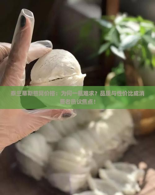 泰兰蒂斯燕窝价格：为何一瓶难求？品质与性价比成消费者热议焦点！