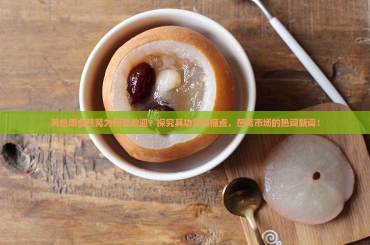 黄色即食燕窝为何受欢迎？探究其功效与痛点，燕窝市场的热词新词！