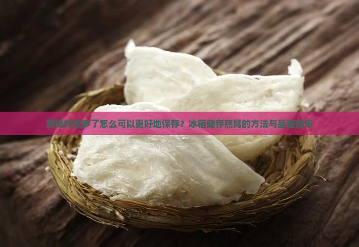 燕窝炖煮多了怎么可以更好地保存？冰箱储存燕窝的方法与品鉴知识