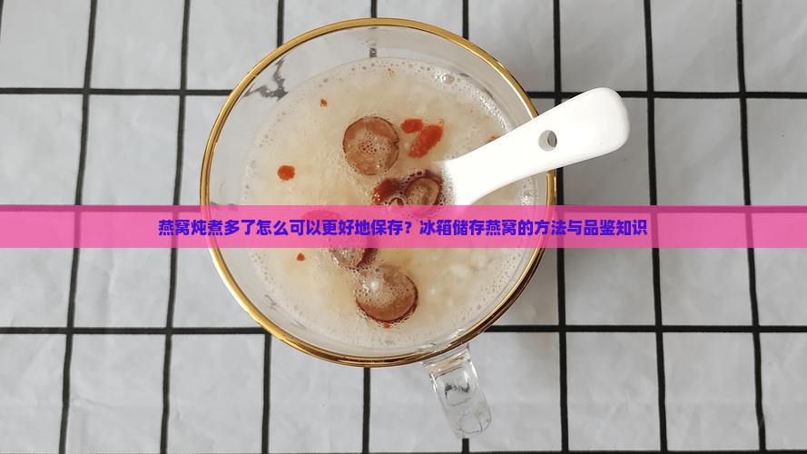 燕窝炖煮多了怎么可以更好地保存？冰箱储存燕窝的方法与品鉴知识
