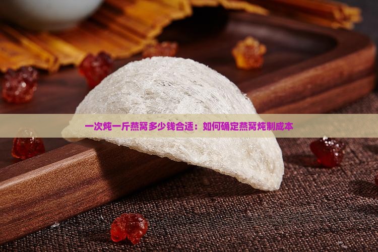 一次炖一斤燕窝多少钱合适：如何确定燕窝炖制成本