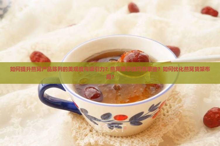 如何提升燕窝产品陈列的美观度与吸引力？燕窝展示技巧有哪些？如何优化燕窝货架布局？