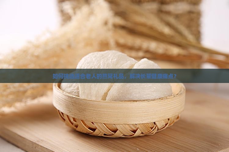 如何挑选适合老人的燕窝礼品，解决长辈健康痛点？
