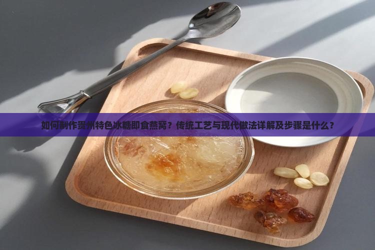 如何制作贵州特色冰糖即食燕窝？传统工艺与现代做法详解及步骤是什么？