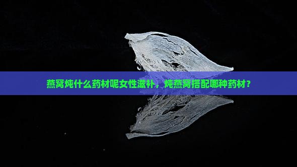 燕窝炖什么药材呢女性滋补，炖燕窝搭配哪种药材？