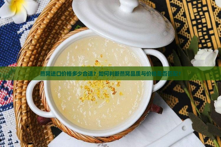 燕窝进口价格多少合适？如何判断燕窝品质与价格是否匹配？