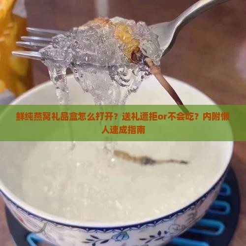 鲜纯燕窝礼品盒怎么打开？送礼遭拒or不会吃？内附懒人速成指南