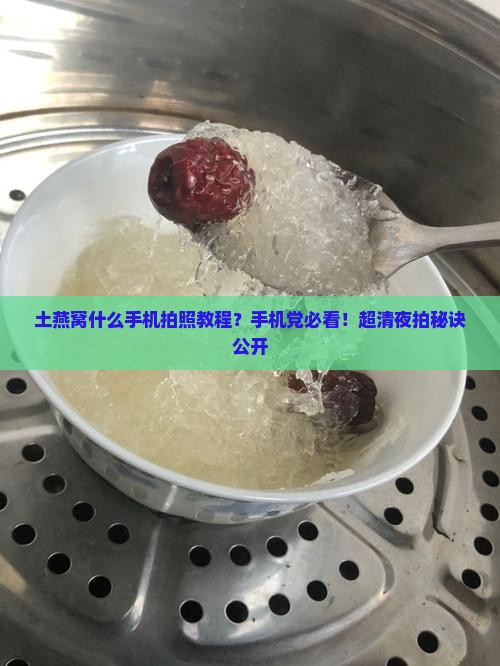 土燕窝什么手机拍照教程？手机党必看！超清夜拍秘诀公开