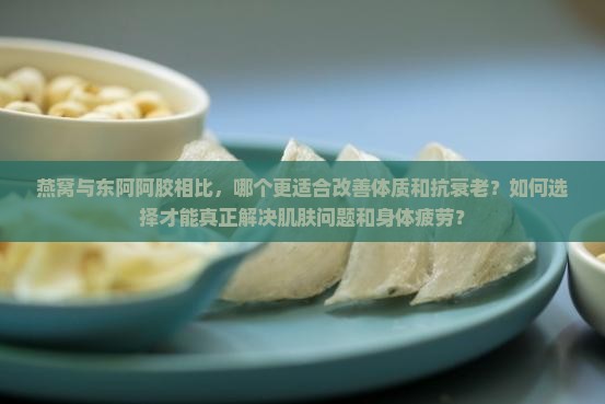 燕窝与东阿阿胶相比，哪个更适合改善体质和抗衰老？如何选择才能真正解决肌肤问题和身体疲劳？