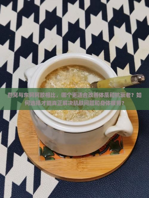 燕窝与东阿阿胶相比，哪个更适合改善体质和抗衰老？如何选择才能真正解决肌肤问题和身体疲劳？