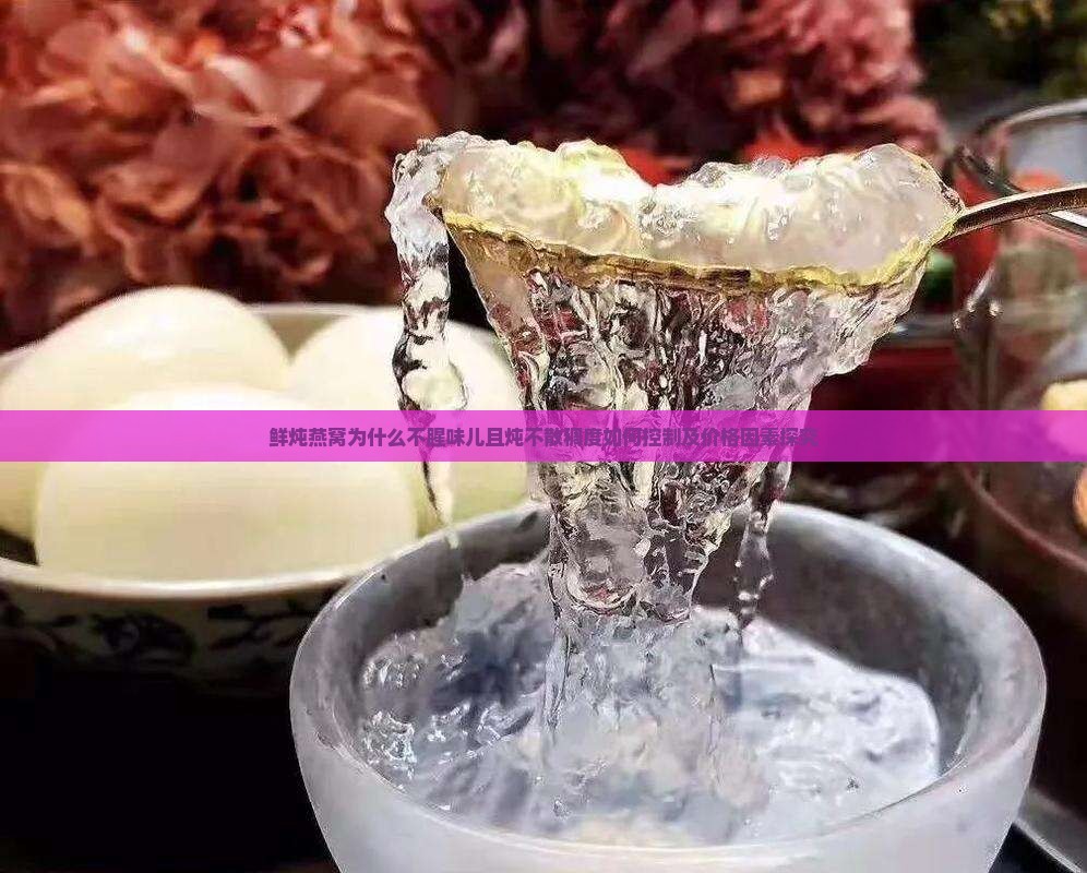 鲜炖燕窝为什么不腥味儿且炖不散稠度如何控制及价格因素探究