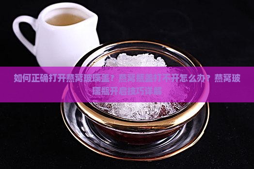 如何正确打开燕窝玻璃盖？燕窝瓶盖打不开怎么办？燕窝玻璃瓶开启技巧详解