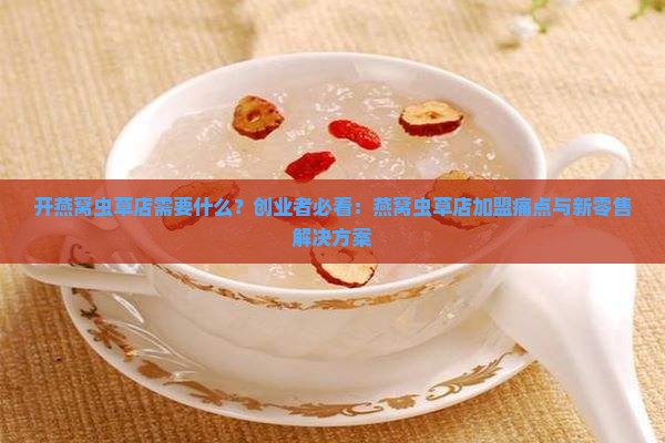 开燕窝虫草店需要什么？创业者必看：燕窝虫草店加盟痛点与新零售解决方案