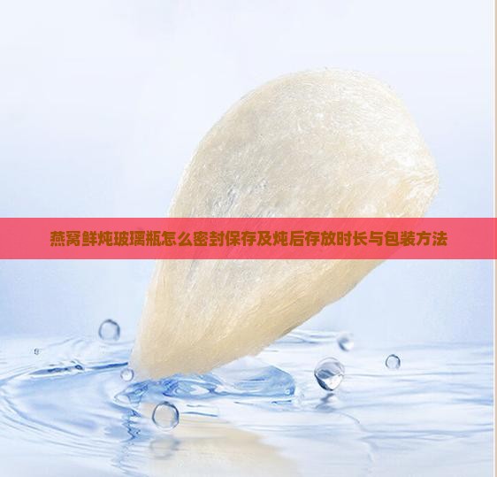 燕窝鲜炖玻璃瓶怎么密封保存及炖后存放时长与包装方法