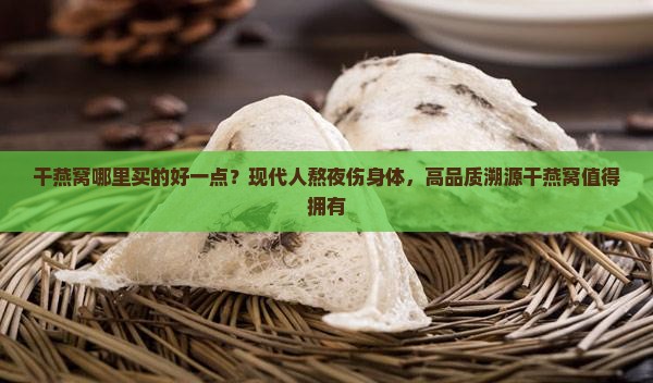 干燕窝哪里买的好一点？现代人熬夜伤身体，高品质溯源干燕窝值得拥有