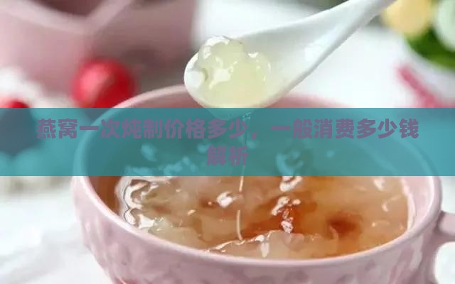 燕窝一次炖制价格多少，一般消费多少钱解析